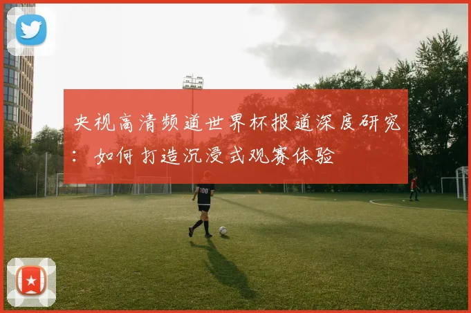 央视高清频道世界杯报道深度研究：如何打造沉浸式观赛体验