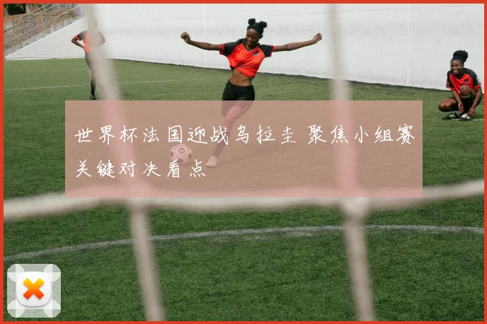 世界杯法国迎战乌拉圭 聚焦小组赛关键对决看点