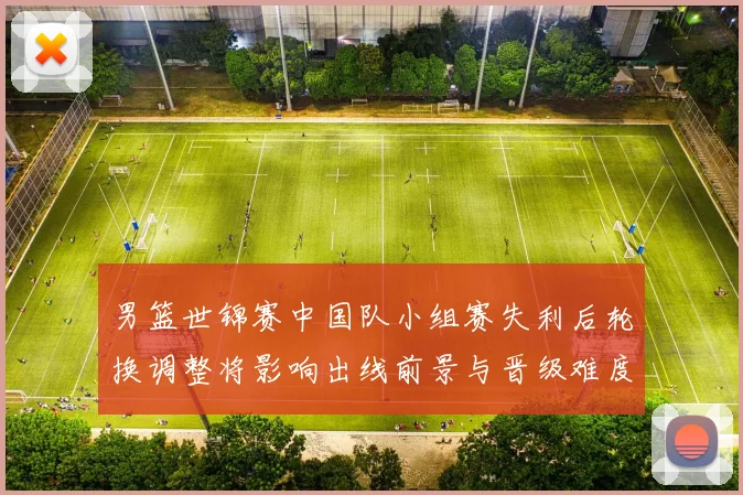 男篮世锦赛中国队小组赛失利后轮换调整将影响出线前景与晋级难度