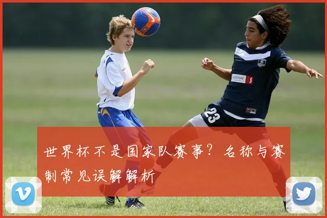 世界杯不是国家队赛事？名称与赛制常见误解解析