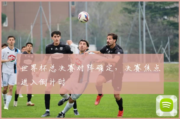 世界杯总决赛对阵确定，决赛焦点进入倒计时
