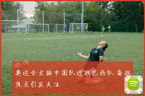 奥运会女排中国队迎战巴西队 备战焦点引发关注