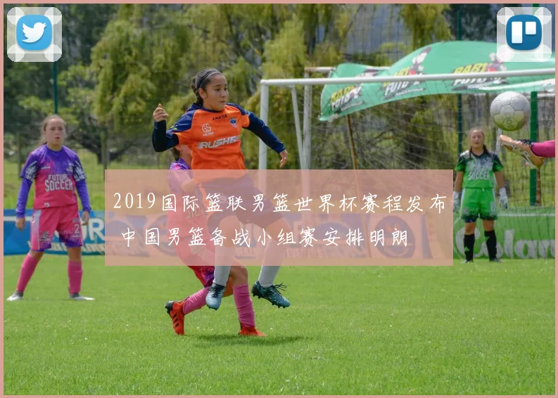 2019国际篮联男篮世界杯赛程发布 中国男篮备战小组赛安排明朗