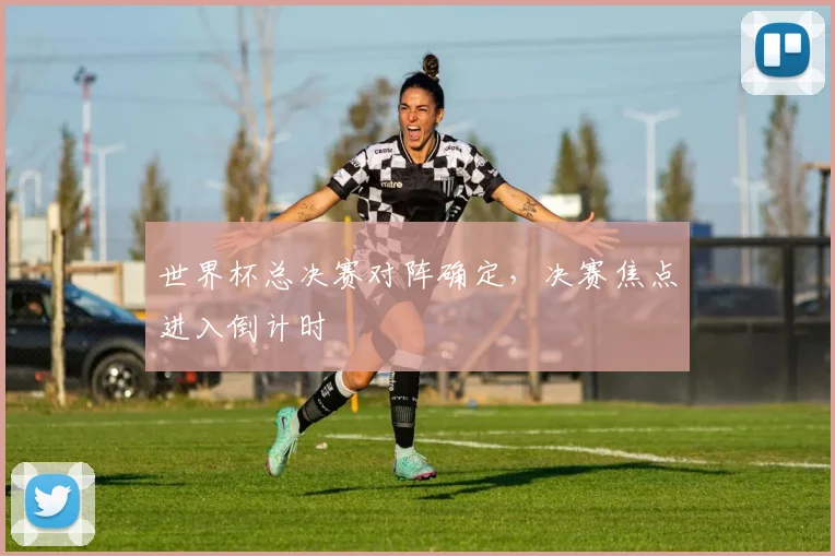 世界杯总决赛对阵确定，决赛焦点进入倒计时