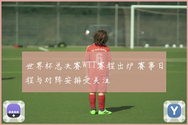 世界杯总决赛WTT赛程出炉 赛事日程与对阵安排受关注