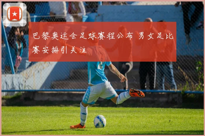 巴黎奥运会足球赛程公布 男女足比赛安排引关注