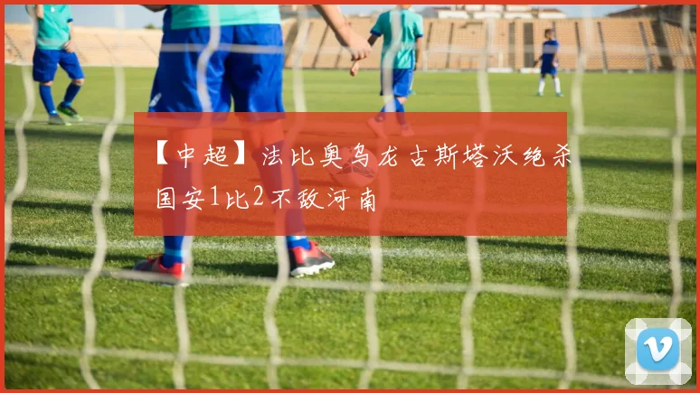 【中超】法比奥乌龙古斯塔沃绝杀 国安1比2不敌河南