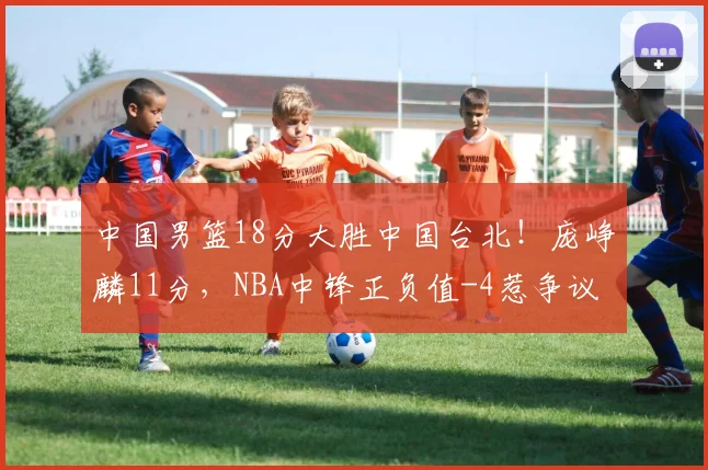 中国男篮18分大胜中国台北！庞峥麟11分，NBA中锋正负值-4惹争议