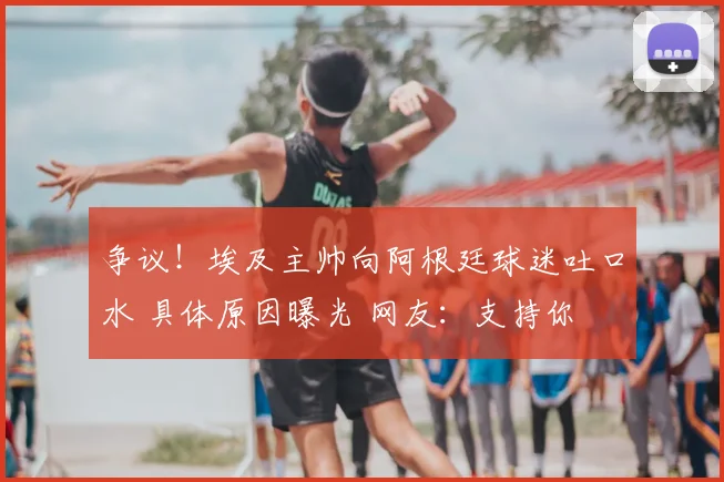 争议!埃及主帅向阿根廷球迷吐口水 具体原因曝光 网友:支持你