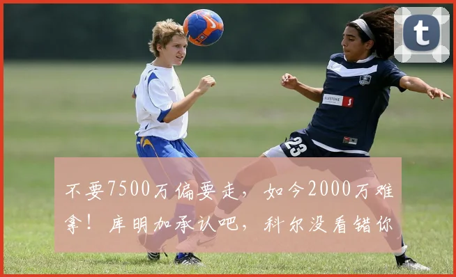 不要7500万偏要走，如今2000万难拿！库明加承认吧，科尔没看错你
