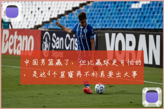 中国男篮赢了,但比赢球更可怕的,是这4个窟窿再不补真要出大事
