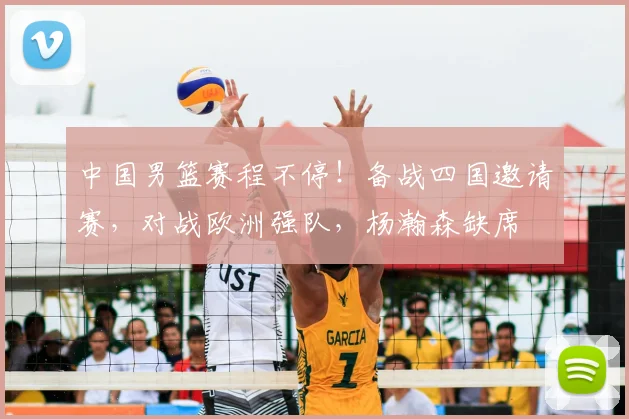 中国男篮赛程不停!备战四国邀请赛,对战欧洲强队,杨瀚森缺席