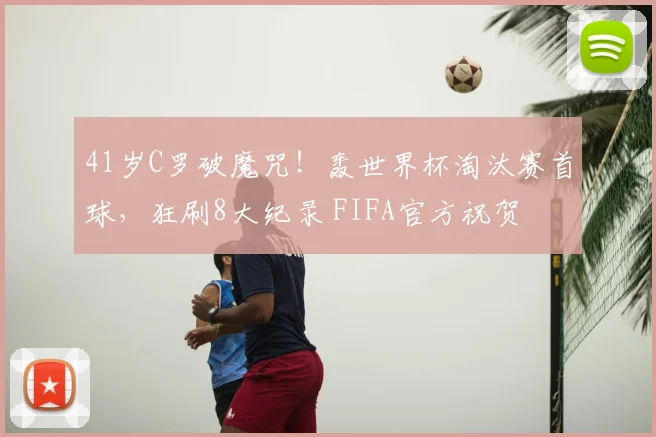 41岁C罗破魔咒!轰世界杯淘汰赛首球,狂刷8大纪录 FIFA官方祝贺