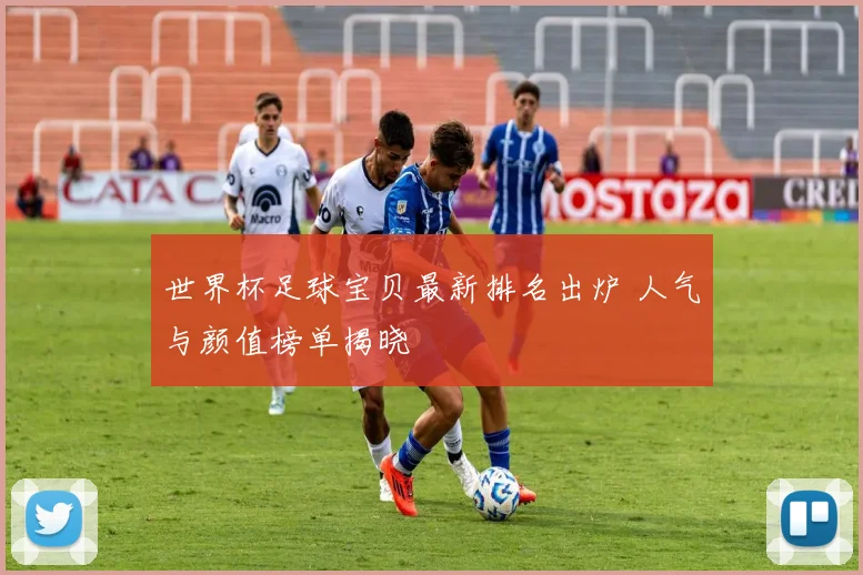 世界杯足球宝贝最新排名出炉 人气与颜值榜单揭晓