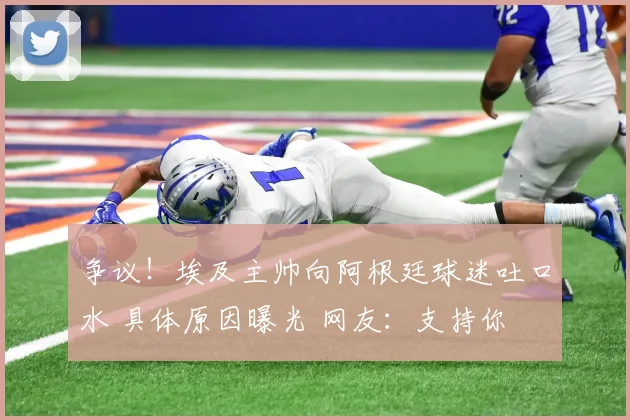 争议！埃及主帅向阿根廷球迷吐口水 具体原因曝光 网友：支持你