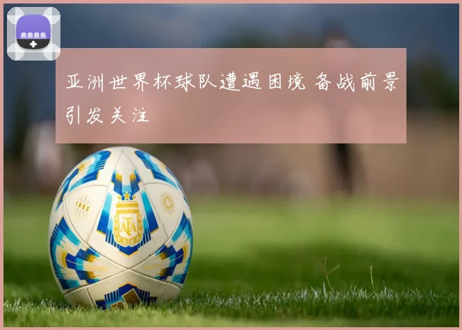 亚洲世界杯球队遭遇困境 备战前景引发关注