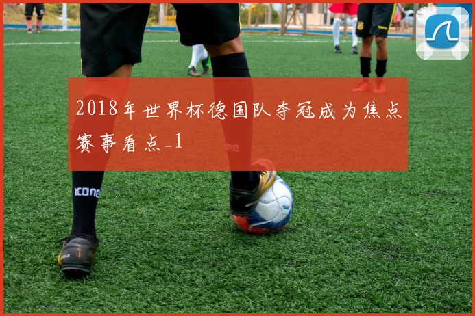 2018年世界杯德国队夺冠成为焦点赛事看点_1