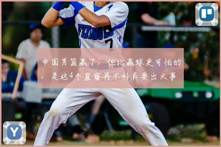 中国男篮赢了，但比赢球更可怕的，是这4个窟窿再不补真要出大事