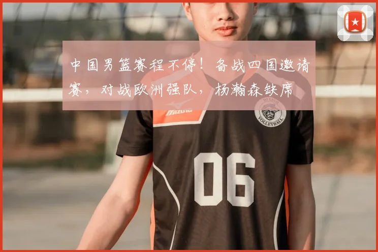 中国男篮赛程不停！备战四国邀请赛，对战欧洲强队，杨瀚森缺席